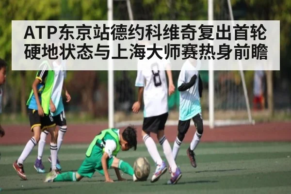 ATP东京站德约科维奇复出首轮硬地状态与上海大师赛热身前瞻
