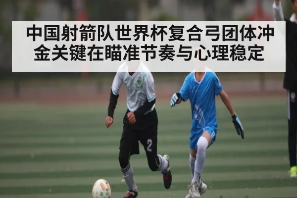 中国射箭队世界杯复合弓团体冲金关键在瞄准节奏与心理稳定